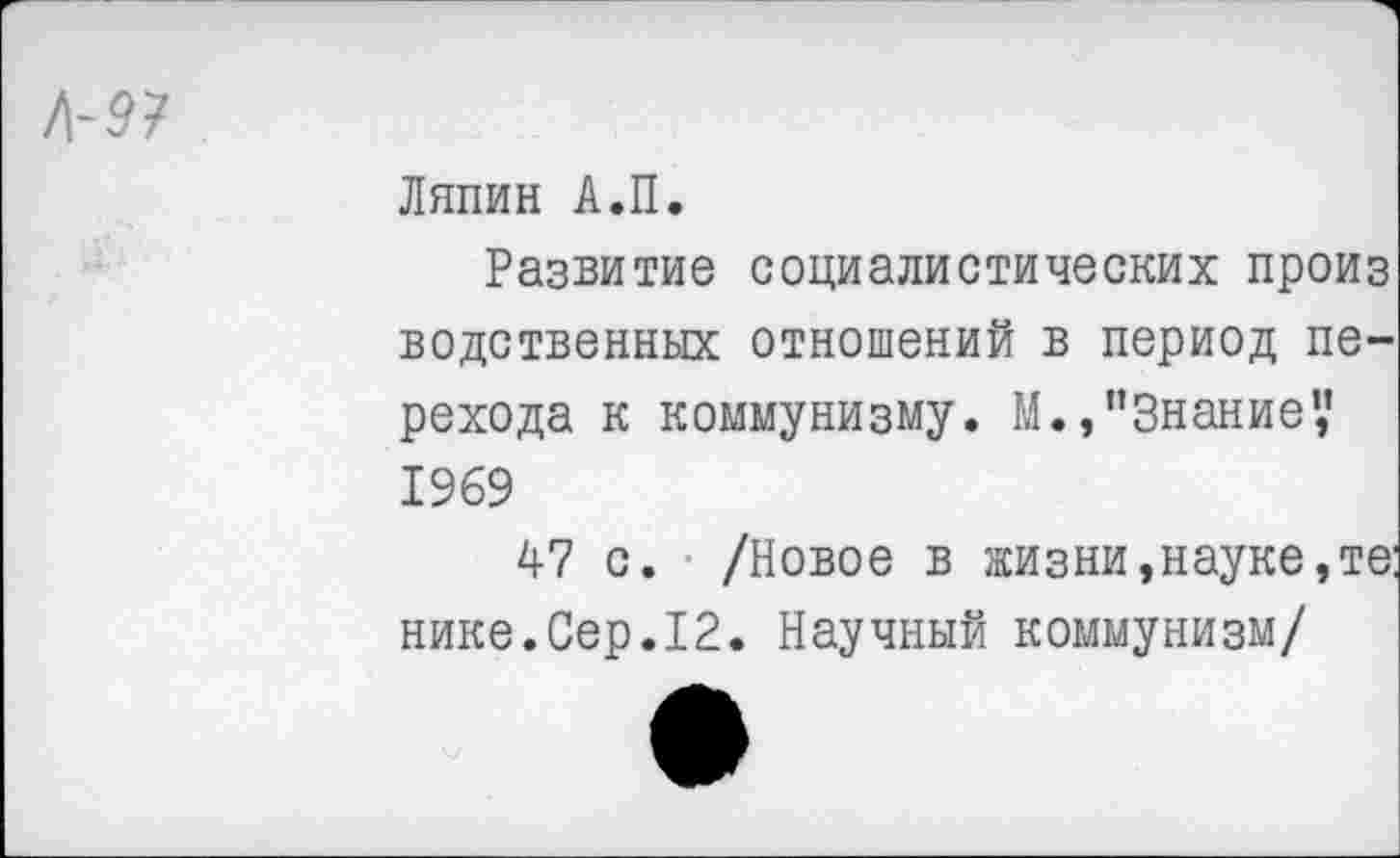 ﻿Ляпин А.П.
Развитие социалистических произ Бедственных отношений в период перехода к коммунизму. М., "Знание*,’ 1969
47 с. /Новое в жизни,науке,те: нике.Сер.12. Научный коммунизм/